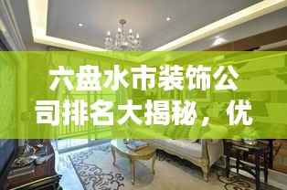 六盘水市装饰公司排名大揭秘,优质装饰公司推荐,专业设计施工团队榜单!
