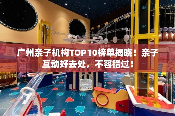 广州亲子机构TOP10榜单揭晓！亲子互动好去处，不容错过！